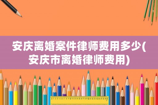 安慶離婚案件律師費(fèi)用多少(安慶市離婚律師費(fèi)用)