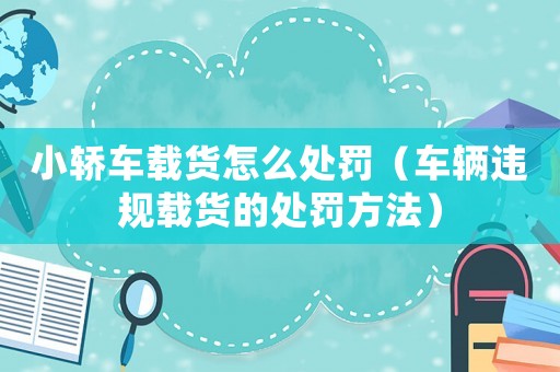 小轎車載貨怎么處罰（車輛違規載貨的處罰方法）