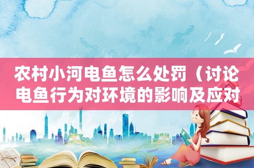 農村小河電魚怎么處罰（討論電魚行為對環境的影響及應對措施）