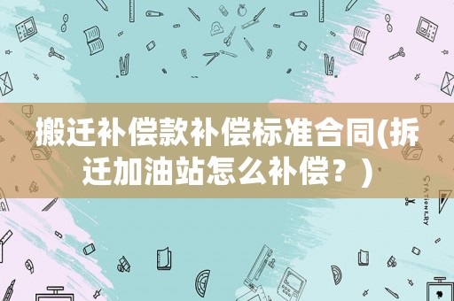 搬遷補(bǔ)償款補(bǔ)償標(biāo)準(zhǔn)合同(拆遷加油站怎么補(bǔ)償？)