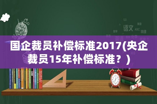 國企裁員補償標準2017(央企裁員15年補償標準？)