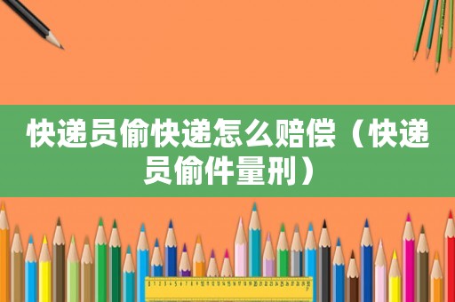 快遞員偷快遞怎么賠償（快遞員偷件量刑）