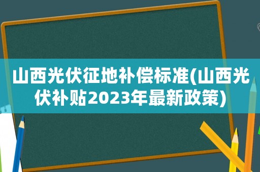 山西光伏征地補償標準(山西光伏補貼2023年最新政策)