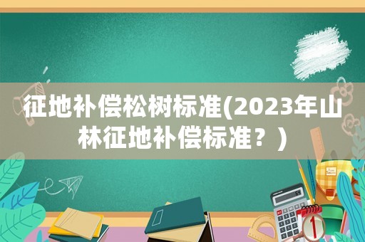 征地補償松樹標(biāo)準(zhǔn)(2023年山林征地補償標(biāo)準(zhǔn)？)