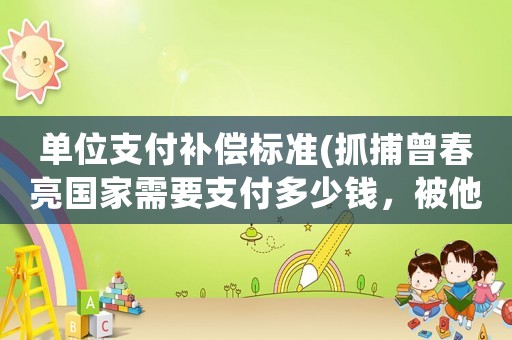 單位支付補(bǔ)償標(biāo)準(zhǔn)(抓捕曾春亮國家需要支付多少錢，被他殺害的駐村干部是否會給補(bǔ)償)