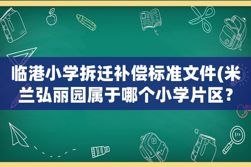 臨港小學拆遷補償標準文件(米蘭弘麗園屬于哪個小學片區？)
