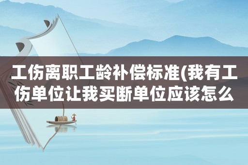 工傷離職工齡補償標準(我有工傷單位讓我買斷單位應該怎么補償我)