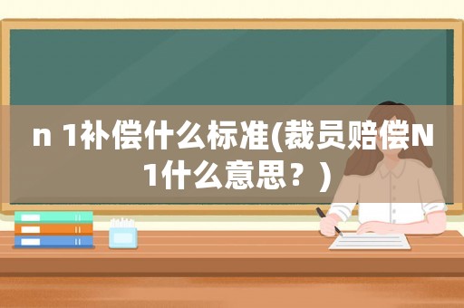 n 1補償什么標準(裁員賠償N 1什么意思？)