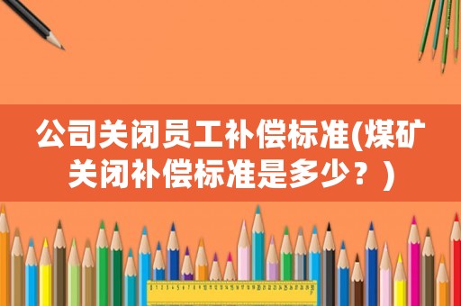 公司關閉員工補償標準(煤礦關閉補償標準是多少？)
