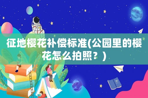 征地櫻花補償標(biāo)準(zhǔn)(公園里的櫻花怎么拍照？)