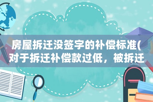房屋拆遷沒簽字的補償標準(對于拆遷補償款過低，被拆遷人不簽字就要強拆，該怎么辦)
