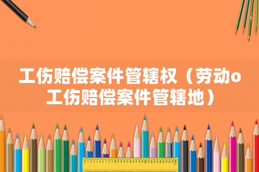 工傷賠償案件管轄權（勞動o工傷賠償案件管轄地）