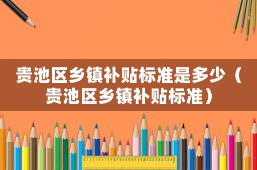 貴池區(qū)鄉(xiāng)鎮(zhèn)補(bǔ)貼標(biāo)準(zhǔn)是多少（貴池區(qū)鄉(xiāng)鎮(zhèn)補(bǔ)貼標(biāo)準(zhǔn)）