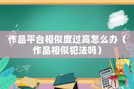 作品平臺相似度過高怎么辦（作品相似犯法嗎）
