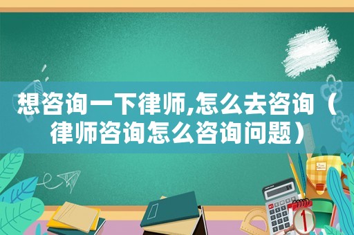 想咨詢一下律師,怎么去咨詢（律師咨詢怎么咨詢問題）