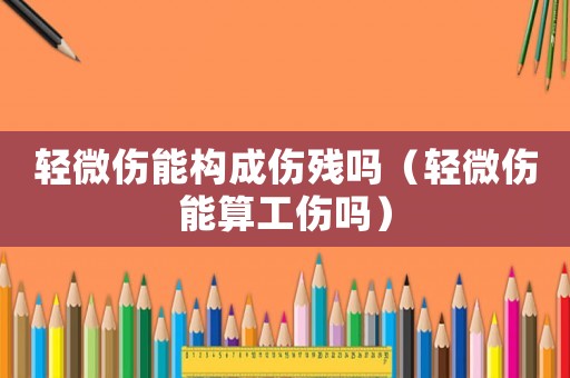 輕微傷能構成傷殘嗎（輕微傷能算工傷嗎）