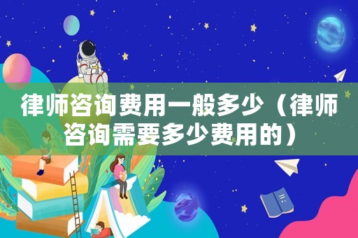 律師咨詢費用一般多少（律師咨詢需要多少費用的）