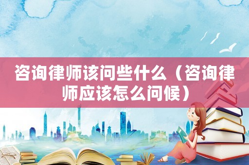 咨詢律師該問些什么（咨詢律師應該怎么問候）