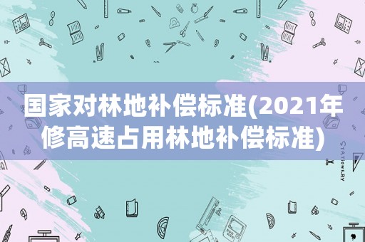 國家對林地補償標準(2021年修高速占用林地補償標準)