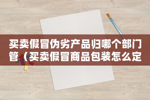 買賣假冒偽劣產品歸哪個部門管（買賣假冒商品包裝怎么定罪）