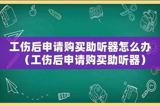 工傷后申請購買助聽器怎么辦（工傷后申請購買助聽器）