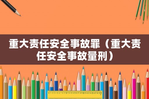 重大責(zé)任安全事故罪（重大責(zé)任安全事故量刑）