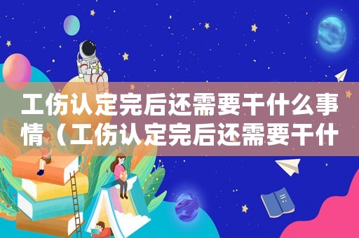 工傷認定完后還需要干什么事情（工傷認定完后還需要干什么）