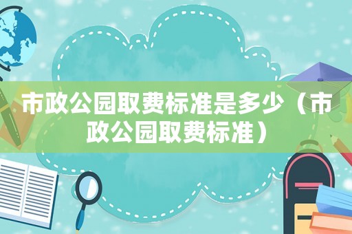 市政公園取費標(biāo)準(zhǔn)是多少（市政公園取費標(biāo)準(zhǔn)）