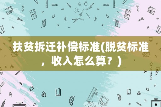 扶貧拆遷補(bǔ)償標(biāo)準(zhǔn)(脫貧標(biāo)準(zhǔn)，收入怎么算？)