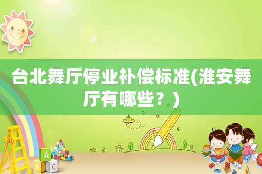 臺北舞廳停業(yè)補(bǔ)償標(biāo)準(zhǔn)(淮安舞廳有哪些？)