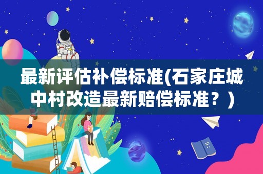 最新評估補償標準(石家莊城中村改造最新賠償標準？)