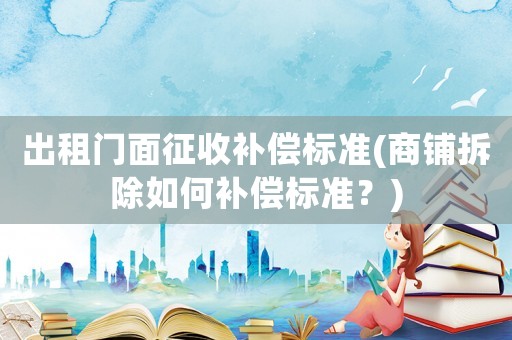 出租門面征收補償標準(商鋪拆除如何補償標準？)