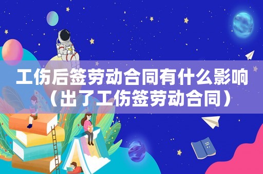 工傷后簽勞動合同有什么影響（出了工傷簽勞動合同）