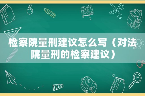 檢察院量刑建議怎么寫（對法院量刑的檢察建議）
