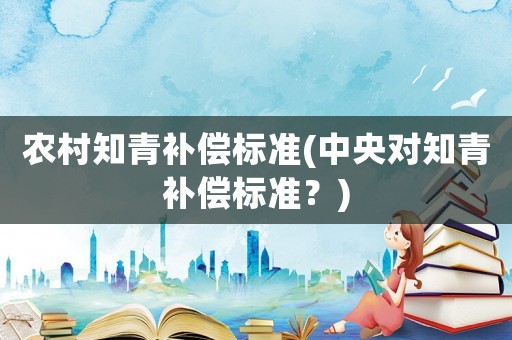 農(nóng)村知青補償標準(中央對知青補償標準？)