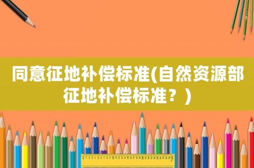 同意征地補償標準(自然資源部征地補償標準？)