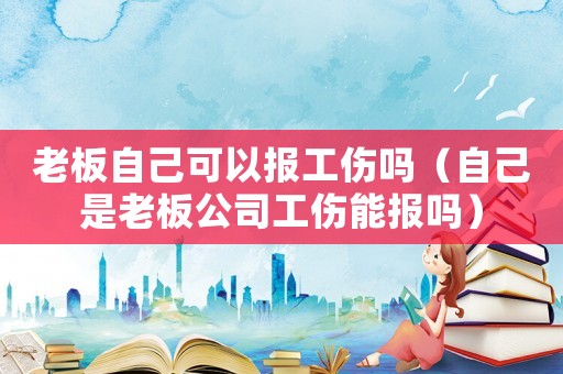 老板自己可以報工傷嗎（自己是老板公司工傷能報嗎）