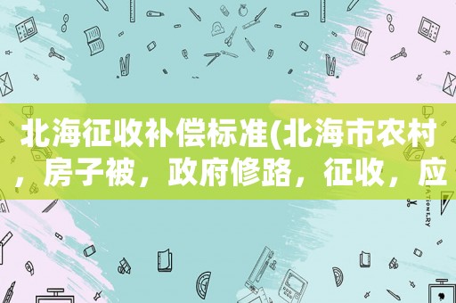 北海征收補(bǔ)償標(biāo)準(zhǔn)(北海市農(nóng)村，房子被，政府修路，征收，應(yīng)該索取哪些賠償？)