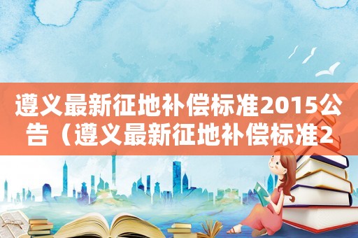 遵義最新征地補償標準2015公告（遵義最新征地補償標準2015）