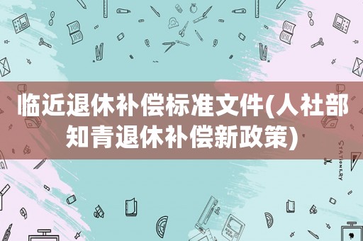臨近退休補(bǔ)償標(biāo)準(zhǔn)文件(人社部知青退休補(bǔ)償新政策)