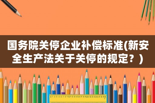 國務院關停企業補償標準(新安全生產法關于關停的規定？)
