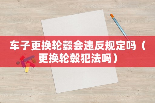 車子更換輪轂會(huì)違反規(guī)定嗎（更換輪轂犯法嗎）