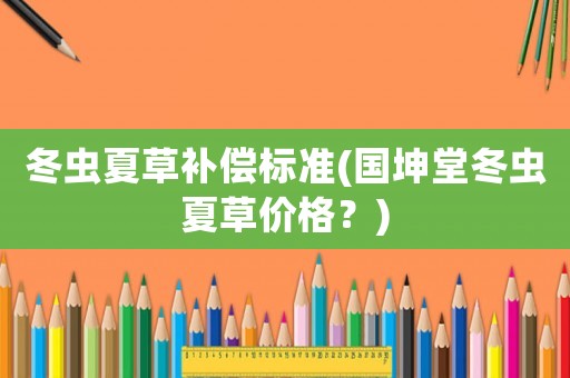 冬蟲夏草補(bǔ)償標(biāo)準(zhǔn)(國坤堂冬蟲夏草價格？)