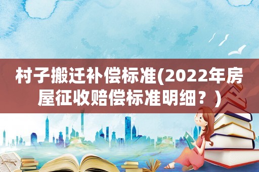 村子搬遷補償標準(2022年房屋征收賠償標準明細？)