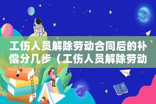 工傷人員解除勞動(dòng)合同后的補(bǔ)償分幾步（工傷人員解除勞動(dòng)合同補(bǔ)償標(biāo)準(zhǔn)）