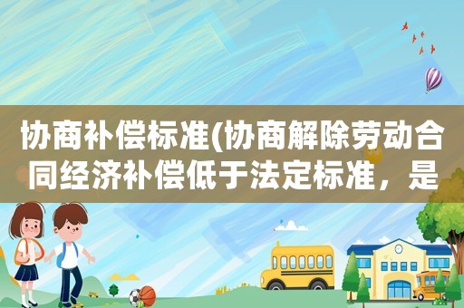 協商補償標準(協商解除勞動合同經濟補償低于法定標準，是否有效？)