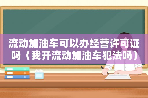 流動加油車可以辦經營許可證嗎（我開流動加油車犯法嗎）