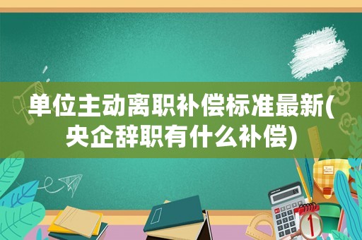 單位主動離職補償標準最新(央企辭職有什么補償)