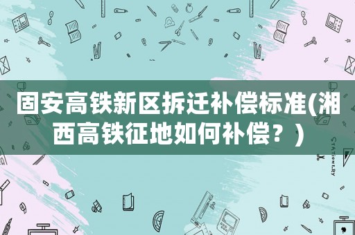 固安高鐵新區拆遷補償標準(湘西高鐵征地如何補償？)