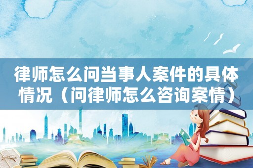 律師怎么問當事人案件的具體情況（問律師怎么咨詢案情）